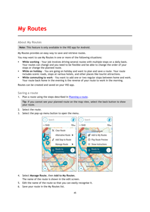 Page 4545 
 
 
 
About My Routes 
Note: This feature is only available in the VIO app for Android. 
My Routes provides an easy way to save and retrieve routes. 
You may want to use My Routes in one or more of the following situations: 
 While working - Your job involves driving several routes with multiple stops on a daily basis. 
Your routes can change and you need to be flexible and be able to change the order of your 
stops or change the planned route.  
 While on holiday - You are going on holiday and...