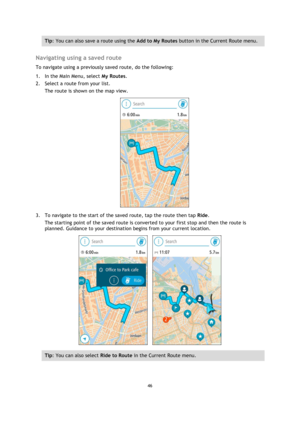 Page 4646 
 
 
 
Tip: You can also save a route using the Add to My Routes button in the Current Route menu. 
 
Navigating using a saved route 
To navigate using a previously saved route, do the following: 
1. In the Main Menu, select My Routes. 
2. Select a route from your list. 
The route is shown on the map view. 
 
3. To navigate to the start of the saved route, tap the route then tap Ride. 
The starting point of the saved route is converted to your first stop and then the route is 
planned. Guidance to...