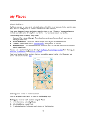 Page 4848 
 
 
 
About My Places 
My Places provides an easy way to select a location without the need to search for the location each 
time. You can use My Places to create a collection of useful addresses.  
Your saved places and recent destinations are also shown in your VIO device. You can easily plan a 
route to a saved location directly from your device - your phone can stay in your pocket. 
The following items are always in My Places: 
 Home and Work (Android only) - These locations can be your home and...