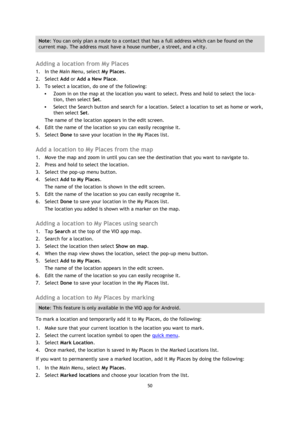 Page 5050 
 
 
 
Note: You can only plan a route to a contact that has a full address which can be found on the 
current map. The address must have a house number, a street, and a city. 
 
Adding a location from My Places 
1. In the Main Menu, select My Places. 
2. Select Add or Add a New Place. 
3. To select a location, do one of the following: 
 Zoom in on the map at the location you want to select. Press and hold to select the loca-
tion, then select Set. 
 Select the Search button and search for a...