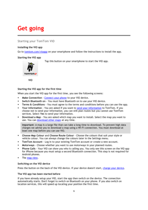 Page 66 
 
 
 
Starting your TomTom VIO 
Installing the VIO app 
Go to tomtom.com/vioapp on your smartphone and follow the instructions to install the app. 
Starting the VIO app 
 
VIO 
 
 
Tap this button on your smartphone to start the VIO app. 
Starting the VIO app for the first time 
When you start the VIO app for the first time, you see the following screens: 
 Make Connection - Connect your phone to your VIO device. 
 Switch Bluetooth on - You must have Bluetooth on to use your VIO device. 
 Terms &...
