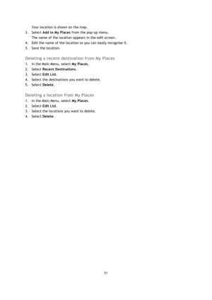 Page 5151 
 
 
 
Your location is shown on the map. 
3. Select Add to My Places from the pop-up menu. 
The name of the location appears in the edit screen. 
4. Edit the name of the location so you can easily recognise it. 
5. Save the location.  
Deleting a recent destination from My Places 
1. In the Main Menu, select My Places. 
2. Select Recent Destinations. 
3. Select Edit List. 
4. Select the destinations you want to delete. 
5. Select Delete.  
Deleting a location from My Places 
1. In the Main Menu,...