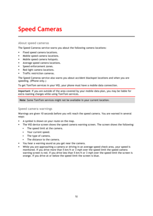 Page 5252 
 
 
 
About speed cameras 
The Speed Cameras service warns you about the following camera locations: 
 Fixed speed camera locations. 
 Mobile speed camera locations. 
 Mobile speed camera hotspots. 
 Average speed camera locations. 
 Speed enforcement zones. 
 Red light camera locations. 
 Traffic restriction cameras. 
The Speed Cameras service also warns you about accident blackspot locations and when you are 
speeding. (iPhone only.) 
To get TomTom services in your VIO, your phone must have...