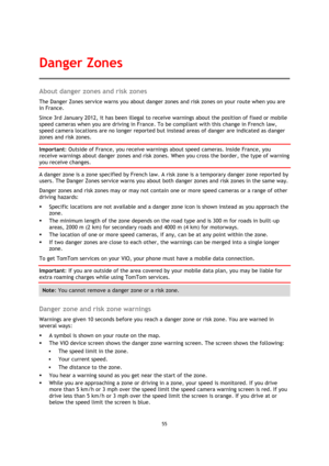 Page 5555 
 
 
 
About danger zones and risk zones 
The Danger Zones service warns you about danger zones and risk zones on your route when you are 
in France. 
Since 3rd January 2012, it has been illegal to receive warnings about the position of fixed or mobile 
speed cameras when you are driving in France. To be compliant with this change in French law, 
speed camera locations are no longer reported but instead areas of danger are indicated as danger 
zones and risk zones. 
Important: Outside of France, you...