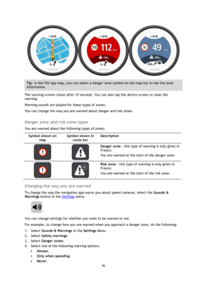 Page 5656 
 
 
 
 
Tip: In the VIO app map, you can select a danger zone symbol on the map bar to see the zone 
information. 
The warning screen closes after 10 seconds. You can also tap the device screen to clear the 
warning. 
Warning sounds are played for these types of zones: 
You can change the way you are warned about danger and risk zones.  
Danger zone and risk zone types 
You are warned about the following types of zones: 
Symbol shown on 
map 
Symbol shown in 
route bar 
Description 
   
Danger zone -...