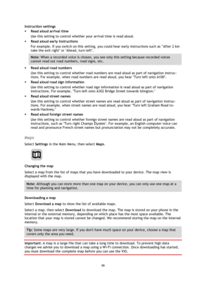 Page 5959 
 
 
 
Instruction settings 
 Read aloud arrival time 
Use this setting to control whether your arrival time is read aloud. 
 Read aloud early instructions 
For example, if you switch on this setting, you could hear early instructions such as After 2 km 
take the exit right or Ahead, turn left. 
Note: When a recorded voice is chosen, you see only this setting because recorded voices 
cannot read out road numbers, road signs, etc. 
 Read aloud road numbers 
Use this setting to control whether road...