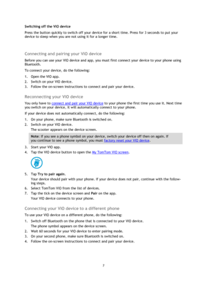 Page 77 Switching off the VIO device 
Press the button quickly to switch off your device for a short time. Press for 3 seconds to put your 
device to sleep when you are not using it for a longer time. 
Connecting and pairing your VIO device 
Before you can use your VIO device and app, you must first connect your device to your phone using 
Bluetooth. 
To connect your device, do the following: 
1.
Open the VIO app.
2. Switch on your VIO device.
3. Follow the on-screen instructions to connect and pair your...