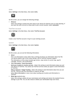 Page 6262 
 
 
 
Units 
Select Settings in the Main Menu, then select Units. 
 
On this screen, you can change the following settings: 
 Distance 
Select this setting to choose the units used on your device for features such as route planning. If 
you want the units to be set to those used in your current location, select Automatic.  
TomTom Account 
Select Settings in the Main Menu, then select TomTom Account. 
 
Create a new TomTom account or log in to your existing account.  
System 
Select Settings in the...
