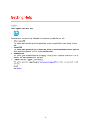 Page 6363 
 
 
 
Support 
Select Support in the Main Menu.  
 
On this screen, you can see the following information to get help for your VIO: 
 Reference Guide 
This option opens an Internet link to a webpage where you can find the User Manual for your 
app. 
 Browse FAQ 
This option opens an Internet link to a webpage where you can find Frequently Asked Questions 
about your app and other TomTom products and services. 
 Browse Forum 
This option opens an Internet link to a webpage where you read feedback...