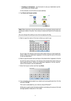 Page 1111
•Crossing or intersection - tap this button to set your destination as the 
point where two streets meet.
In this example, we will enter an exact address.
4. Tap Street and house number.
Note: When planning a trip for the first time your navigation device asks you 
to choose a state or country. Your choice is saved and used for all routes you 
plan.
You can change this setting at any time by tapping the flag.
5. Start to type the name of the town where you want to go.
As you type, the names of the...