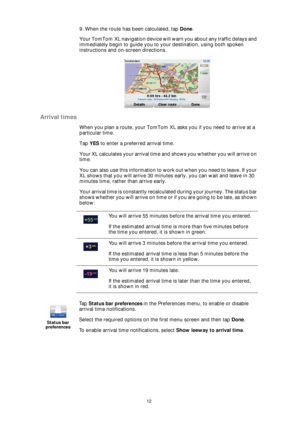 Page 1212
9. When the route has been calculated, tap Done.
Your TomTom XL navigation device will warn you about any traffic delays and 
immediately begin to guide you to your destination, using both spoken 
instructions and on-screen directions.
Arrival times
When you plan a route, your TomTom XL asks you if you need to arrive at a 
particular time.
Tap YES to enter a preferred arrival time.
Your XL calculates your arrival time and shows you whether you will arrive on 
time.
You can also use this information to...