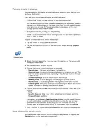 Page 1414
Planning a route in advance
You can use your XL to plan a route in advance, selecting your starting point 
and your destination.
Here are some more reasons to plan a route in advance:
• Find out how long a journey is going to take before you start.
You can also compare journey times for the same route at different times of 
the day or on different days of the week. Your TomTom XL uses IQ Routes 
when planning a route. IQ Routes calculates routes based on the real 
average speeds measured on roads.
•...