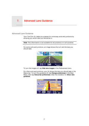 Page 17Advanced Lane Guidance7.
17
Advanced Lane Guidance
Advanced Lane Guidance
Your TomTom XL helps you prepare for motorway exits and junctions by 
showing you which lane you should be in.
Note: This information is not available for all junctions or in all countries.
For some exits and junctions, an image shows the turn and the lane you 
should take.
To turn the images off, tap Hide lane images in the Preferences menu.
For other exits and junctions, your XL shows the lane you should take in the 
Status bar....