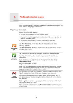 Page 18Finding alternative routes8.
18
Finding alternative routesOnce you have planned a route, you may want to change something about the 
route, without changing your destination.
Why change the route?
Maybe for one of these reasons:
• You can see a roadblock or a line of traffic ahead.
• You want to travel via a particular location, to pick someone up, stop for 
lunch or fill up with petrol.
• You want to avoid a difficult junction or a road you don’t like.
Find alterna-
tive...
Ta p  Find alternative... in...