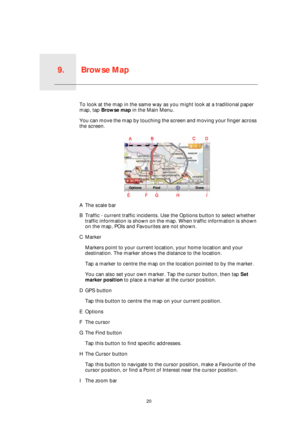 Page 20Browse Map9.
20
Browse MapTo look at the map in the same way as you might look at a traditional paper 
map, tap Browse map in the Main Menu.
You can move the map by touching the screen and moving your finger across 
the screen.
AThe scale bar
BTraffic - current traffic incidents. Use the Options button to select whether 
traffic information is shown on the map. When traffic information is shown 
on the map, POIs and Favourites are not shown.
CMarker
Markers point to your current location, your home...