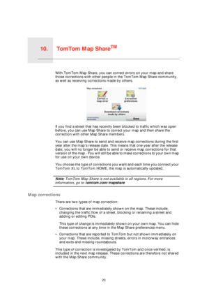 Page 23TomTom Map ShareTM10.
23
TomTom Map ShareTMWith TomTom Map Share, you can correct errors on your map and share 
those corrections with other people in the TomTom Map Share community, 
as well as receiving corrections made by others.
If you find a street that has recently been blocked to traffic which was open 
before, you can use Map Share to correct your map and then share the 
correction with other Map Share members.
You can use Map Share to send and receive map corrections during the first 
year after...