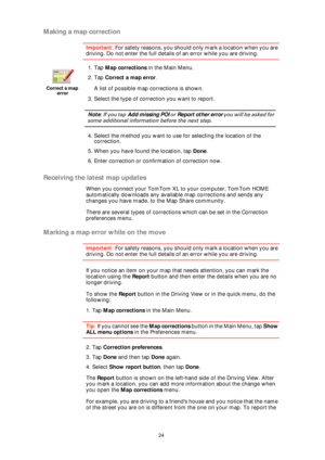 Page 2424
Making a map correction
Important: For safety reasons, you should only mark a location when you are 
driving. Do not enter the full details of an error while you are driving.
Receiving the latest map updates
When you connect your TomTom XL to your computer, TomTom HOME 
automatically downloads any available map corrections and sends any 
changes you have made, to the Map Share community.
There are several types of corrections which can be set in the Correction 
preferences menu.
Marking a map error...