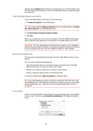 Page 2525
change, tap the Report button and your XL will save your current location. You 
can then send the correction to TomTom Map Share when you have finished 
your journey.
TomTom Map Share community
To join the Map Share community, do the following:
1. Tap Map corrections in the Main Menu.
Tip: If you cannot see the Map corrections button in the Main Menu, tap Show 
ALL menu options in the Preferences menu.
2. Tap Download corrections made by others.
3. Tap Join.
When you connect your XL to your computer,...