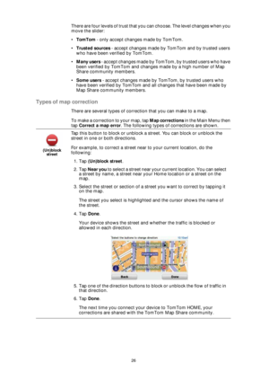Page 2626
There are four levels of trust that you can choose. The level changes when you 
move the slider:
•TomTom - only accept changes made by TomTom.
•Trusted sources - accept changes made by TomTom and by trusted users 
who have been verified by TomTom.
•Many users - accept changes made by TomTom, by trusted users who have 
been verified by TomTom and changes made by a high number of Map 
Share community members.
•Some users - accept changes made by TomTom, by trusted users who 
have been verified by TomTom...