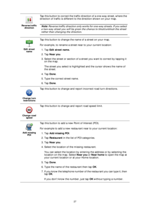 Page 2727 Reverse traffic 
direction
Tap this button to correct the traffic direction of a one-way street, where the 
direction of traffic is different to the direction shown on your map.
Note: Reverse traffic direction only works for one-way streets. If you select 
a two-way street you will be given the chance to block/unblock the street 
rather than changing the direction.
Edit street 
name
Tap this button to change the name of a street on your map.
For example, to rename a street near to your current...