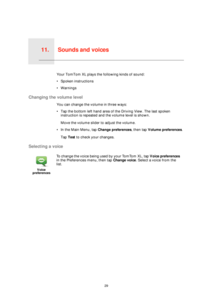 Page 29Sounds and voices11.
29
Sounds and voicesYour TomTom XL plays the following kinds of sound:
• Spoken instructions
• Warnings
Changing the volume level
You can change the volume in three ways:
• Tap the bottom left hand area of the Driving View. The last spoken 
instruction is repeated and the volume level is shown.
Move the volume slider to adjust the volume.
• In the Main Menu, tap Change preferences, then tap Volume preferences.
Tap Test to check your changes.
Selecting a voice
Voice 
preferences
To...