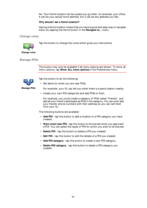 Page 3333
No. Your Home location can be a place you go often, for example, your office. 
It can be your actual home address, but it can be any address you like.
Why should I set a Home location?
Having a Home location means that you have a quick and easy way to navigate 
there, by tapping the Home button in the Navigate to... menu
Change voice
Manage POIs
This button may only be available if all menu options are shown. To show all 
menu options, tap Show ALL menu options in the Preferences menu. 
Change voice...
