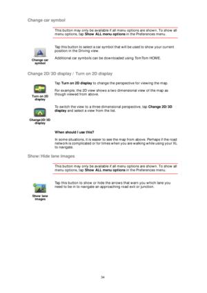 Page 3434
Change car symbol
This button may only be available if all menu options are shown. To show all 
menu options, tap Show ALL menu options in the Preferences menu. 
Change 2D/3D display / Turn on 2D display
When should I use this?
In some situations, it is easier to see the map from above. Perhaps if the road 
network is complicated or for times when you are walking while using your XL 
to navigate.
Show/Hide lane images
This button may only be available if all menu options are shown. To show all 
menu...