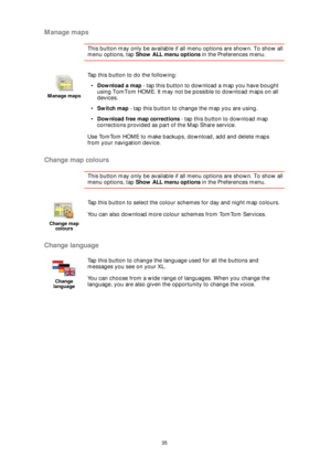 Page 3535
Manage maps
This button may only be available if all menu options are shown. To show all 
menu options, tap Show ALL menu options in the Preferences menu. 
Change map colours
This button may only be available if all menu options are shown. To show all 
menu options, tap Show ALL menu options in the Preferences menu. 
Change language
Manage maps
Tap this button to do the following:
•Download a map - tap this button to download a map you have bought 
using TomTom HOME. It may not be possible to download...