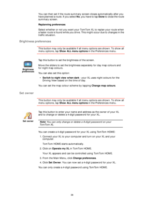Page 3838
You can then set if the route summary screen closes automatically after you 
have planned a route. If you select No, you have to tap Done to close the route 
summary screen.
Replanning preferences
Select whether or not you want your TomTom XL to replan your route when 
a faster route is found while you drive. This might occur due to changes in the 
traffic situation.
Brightness preferences
This button may only be available if all menu options are shown. To show all 
menu options, tap Show ALL menu...