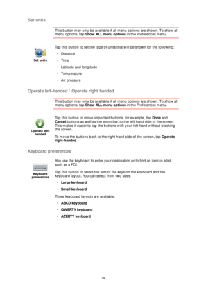 Page 3939
Set units
This button may only be available if all menu options are shown. To show all 
menu options, tap Show ALL menu options in the Preferences menu. 
Operate left-handed / Operate right handed
This button may only be available if all menu options are shown. To show all 
menu options, tap Show ALL menu options in the Preferences menu. 
Keyboard preferences
Set units
Tap this button to set the type of units that will be shown for the following:
•Distance
•Time
• Latitude and longitude
• Temperature...