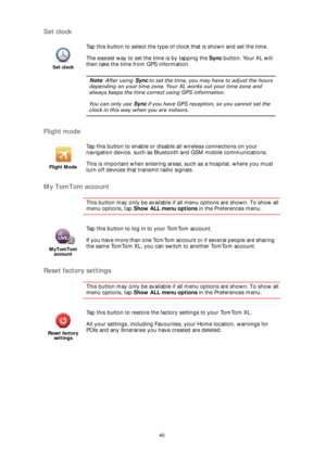 Page 4040
Set clock
Flight mode
My TomTom account
This button may only be available if all menu options are shown. To show all 
menu options, tap Show ALL menu options in the Preferences menu. 
Reset factory settings
This button may only be available if all menu options are shown. To show all 
menu options, tap Show ALL menu options in the Preferences menu. 
Set clock
Tap this button to select the type of clock that is shown and set the time. 
The easiest way to set the time is by tapping the Sync button. Your...