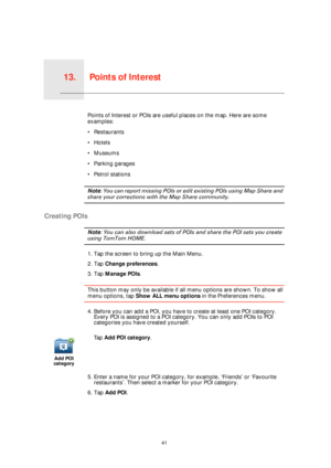 Page 41Points of Interest13.
41
Points of InterestPoints of Interest or POIs are useful places on the map. Here are some 
examples:
• Restaurants
•Hotels
•Museums
• Parking garages
• Petrol stations
Note: You can report missing POIs or edit existing POIs using Map Share and 
share your corrections with the Map Share community.
Creating POIs
Note: You can also download sets of POIs and share the POI sets you create 
using TomTom HOME.
1. Tap the screen to bring up the Main Menu.
2. Tap Change preferences.
3. Tap...