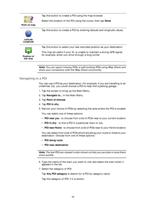 Page 4343
Note: You can report missing POIs or edit existing POIs using Map Share and 
share your corrections with the Map Share community.
Navigating to a POI
You can use a POI as your destination. For example, if you are travelling to an 
unfamiliar city, you could choose a POI to help find a parking garage.
1. Tap the screen to bring up the Main Menu.
2. Tap Navigate to... in the Main Menu.
3. Tap Point of Interest.
4. Tap POI in city.
5. Narrow your choice of POIs by selecting the area where the POI is...