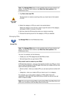 Page 4545
Note: The Manage POIs button is only available when all menu buttons are 
shown. To show all menu buttons, tap Show ALL menu options in the 
Preferences menu.
4. Tap Warn when near POI.
5. Select the category of POI you want to be warned about.
Select the category from the list or start to type the name of the category 
and select it when it is shown in the list.
6. Set how close the POI should be when you receive a warning.
7. Choose the warning sound for the category of POI you selected.
Managing...