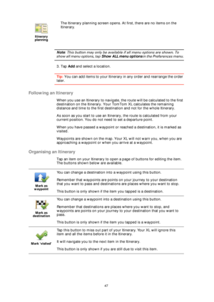 Page 4747
Note: This button may only be available if all menu options are shown. To 
show all menu options, tap Show ALL menu options in the Preferences menu.
3. Tap Add and select a location.
Tip: You can add items to your Itinerary in any order and rearrange the order 
later.
Following an Itinerary
When you use an Itinerary to navigate, the route will be calculated to the first 
destination on the Itinerary. Your TomTom XL calculates the remaining 
distance and time to the first destination and not for the...