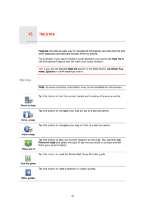 Page 49Help me15.
49
Help meHelp me provides an easy way to navigate to emergency services centres and 
other specialist services and contact them by phone.
For example, if you are involved in a car accident, you could use Help me to 
call the nearest hospital and tell them your exact location.
Tip: If you do not see the Help me button in the Main Menu, tap Show ALL 
menu options in the Preferences menu.
Options
Note: In some countries, information may not be available for all services.
Phone for help
Tap this...
