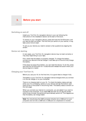 Page 6Before you start3.
6
Before you start
Switching on and off
Install your TomTom XL navigation device in your car following the 
instructions in the installation section at the start of this book.
To switch on your navigation device, press and hold the On/Off button until 
you see the start-up screen. The first time you switch on your device, it may 
take a short time to start.
To set up your device you need to answer a few questions by tapping the 
screen.
Device not starting
In rare cases, your TomTom XL...