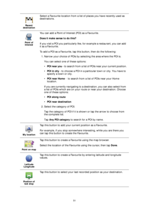 Page 5151 Recent 
destination
Select a Favourite location from a list of places you have recently used as 
destinations.
Point of 
Interest
You can add a Point of Interest (POI) as a Favourite. 
Does it make sense to do this?
If you visit a POI you particularly like, for example a restaurant, you can add 
it as a Favourite.
To add a POI as a Favourite, tap this button, then do the following:
1. Narrow your choice of POIs by selecting the area where the POI is. 
You can select one of these options:
•POI near you...