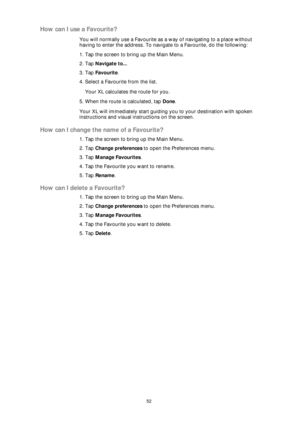 Page 5252
How can I use a Favourite?
You will normally use a Favourite as a way of navigating to a place without 
having to enter the address. To navigate to a Favourite, do the following:
1. Tap the screen to bring up the Main Menu.
2. Tap Navigate to...
3. Tap Favourite.
4. Select a Favourite from the list.
Your XL calculates the route for you.
5. When the route is calculated, tap Done. 
Your XL will immediately start guiding you to your destination with spoken 
instructions and visual instructions on the...
