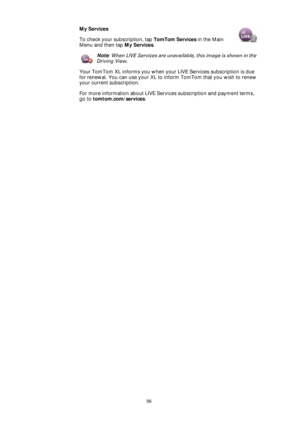 Page 5656
My Services
To check your subscription, tap TomTom Services in the Main 
Menu and then tap My Services.
Note: When LIVE Services are unavailable, this image is shown in the 
Driving View.
Your TomTom XL informs you when your LIVE Services subscription is due 
for renewal. You can use your XL to inform TomTom that you wish to renew 
your current subscription.
For more information about LIVE Services subscription and payment terms, 
go to tomtom.com/services. 