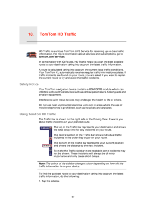 Page 57TomTom HD Traffic18.
57
TomTom 
HD TrafficHD Traffic is a unique TomTom LIVE Service for receiving up-to-date traffic 
information. For more information about services and subscriptions, go to 
tomtom.com/services. 
In combination with IQ Routes, HD Traffic helps you plan the best possible 
route to your destination taking into account the latest traffic information.
A route is calculated taking into account the current local traffic conditions. 
Your TomTom XL automatically receives regular traffic...