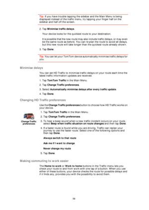 Page 5858
Tip: If you have trouble tapping the sidebar and the Main Menu is being 
displayed instead of the traffic menu, try tapping your finger half on the 
sidebar and half off the screen.
2. Tap Minimise traffic delays.
Your device looks for the quickest route to your destination.
It is possible that the new route may also include traffic delays, or may even 
be the same route as before. You can re-plan the route to avoid all delays, 
but this new route will take longer than the quickest route already...