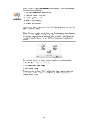Page 5959
The first time you use Home to work, you must set your traffic home and work 
locations, do the following:
You can now use the Home to work and Work to home buttons of the Show 
home-work traffic menu.
Note: The home location you set here is not the same as the home location 
you can set in the Preferences Menu. In addition, the locations you use here 
do not have to be your actual home and work locations. If there is another 
route that you often travel, you can set Work/Home to use these locations...