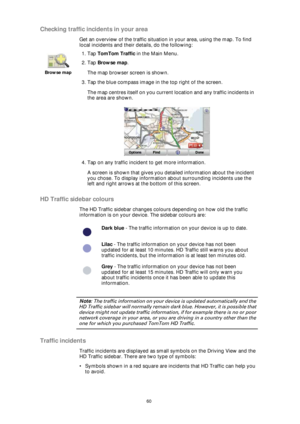 Page 6060
Checking traffic incidents in your area
Get an overview of the traffic situation in your area, using the map. To find 
local incidents and their details, do the following:
HD Traffic sidebar colours
The HD Traffic sidebar changes colours depending on how old the traffic 
information is on your device. The sidebar colours are:
Note: The traffic information on your device is updated automatically and the 
HD Traffic sidebar will normally remain dark blue. However, it is possible that 
device might not...