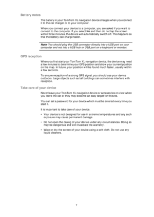 Page 77
Battery notes
The battery in your TomTom XL navigation device charges when you connect 
it to the car charger or to your computer.
When you connect your device to a computer, you are asked if you want to 
connect to the computer. If you select No and then do not tap the screen 
within three minutes, the device will automatically switch off. This happens so 
that the battery can charge faster.
Note: You should plug the USB connector directly into a USB port on your 
computer and not into a USB hub or...