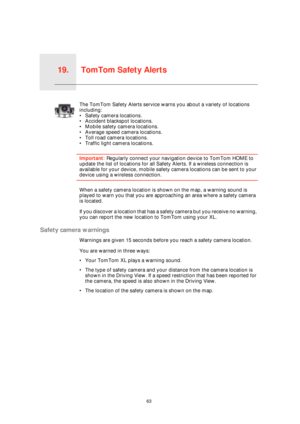 Page 63TomTom Safety Alerts19.
63
TomTom 
Safety 
AlertsThe TomTom Safety Alerts service warns you about a variety of locations 
including:
• Safety camera locations.
• Accident blackspot locations.
• Mobile safety camera locations.
• Average speed camera locations.
• Toll road camera locations.
• Traffic light camera locations.
Important: Regularly connect your navigation device to TomTom HOME to 
update the list of locations for all Safety Alerts. If a wireless connection is 
available for your device, mobile...