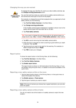 Page 6464
Changing the way you are warned
Report button
To show the report button in the Driving View, do the following:
1. Tap TomTom Services in the Main Menu.
2. Tap TomTom Safety Cameras.
3. Tap Enable report button.
The report button is shown on left-hand side of the Driving View or if you 
are already using the quick menu, it’s added to the buttons available in the 
quick menu.
Reporting a new safety camera while on the move
1. Tap the report button shown in the Driving View or in the quick menu to...