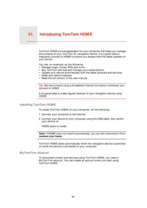 Page 68Introducing TomTom HOME21.
68
Introducing TomTom HOMETomTom HOME is a free application for your computer that helps you manage 
the contents of your TomTom XL navigation device. It is a good idea to 
frequently connect to HOME to ensure you always have the latest updates on 
your device.
You can, for example, do the following:
• Manage maps, voices, POIs and more.
• Buy TomTom services and manage your subscriptions.
• Update your device automatically with the latest software and services.
• Make and...