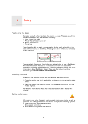 Page 8Safety4.
8
Safety
Positioning the dock
Consider carefully where to attach the dock in your car. The dock should not 
block or interfere in any way with the following:
• Your view of the road
• Any of the controls in your car
• Any of your mirrors
• The airbag
You should be able to reach your navigation device easily when it is in the 
dock without leaning or stretching. The diagrams show where you can safely 
attach the dock.
You can attach the dock to the windscreen, side window or use a Dashboard...