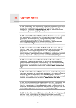 Page 72Copyright notices23.
72
Copyright notices© 2009 TomTom N.V., The Netherlands. TomTom®, and the two hands logo, 
among others, are Trademarks owned by TomTom N.V. or one of its 
subsidiaries. Please see www.tomtom.com/legal for warranties and end 
user licence agreements applying to this product.
© 2009 TomTom International BV, Niederlande. TomTom™ und das Logo mit 
den »zwei Händen« gehören zu den Warenzeichen, Anwendungen oder 
registrierten Markenzeichen von TomTom International B.V. Für dieses...